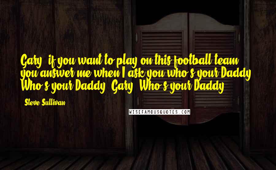 Steve Sullivan Quotes: Gary, if you want to play on this football team, you answer me when I ask you who's your Daddy. Who's your Daddy, Gary? Who's your Daddy?