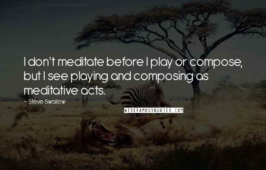 Steve Swallow Quotes: I don't meditate before I play or compose, but I see playing and composing as meditative acts.