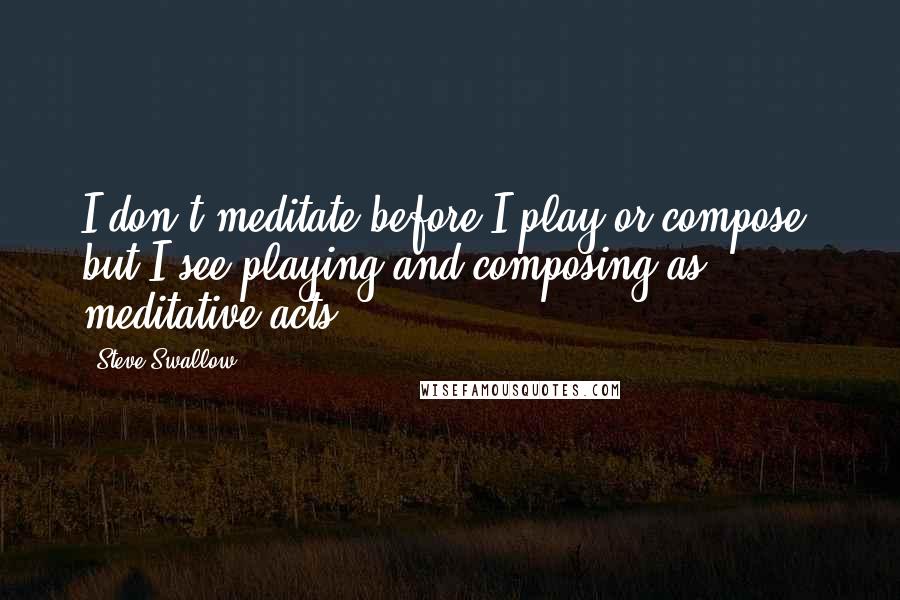 Steve Swallow Quotes: I don't meditate before I play or compose, but I see playing and composing as meditative acts.