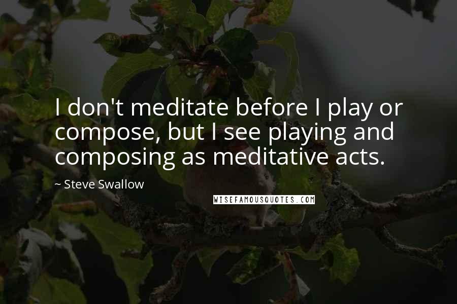 Steve Swallow Quotes: I don't meditate before I play or compose, but I see playing and composing as meditative acts.