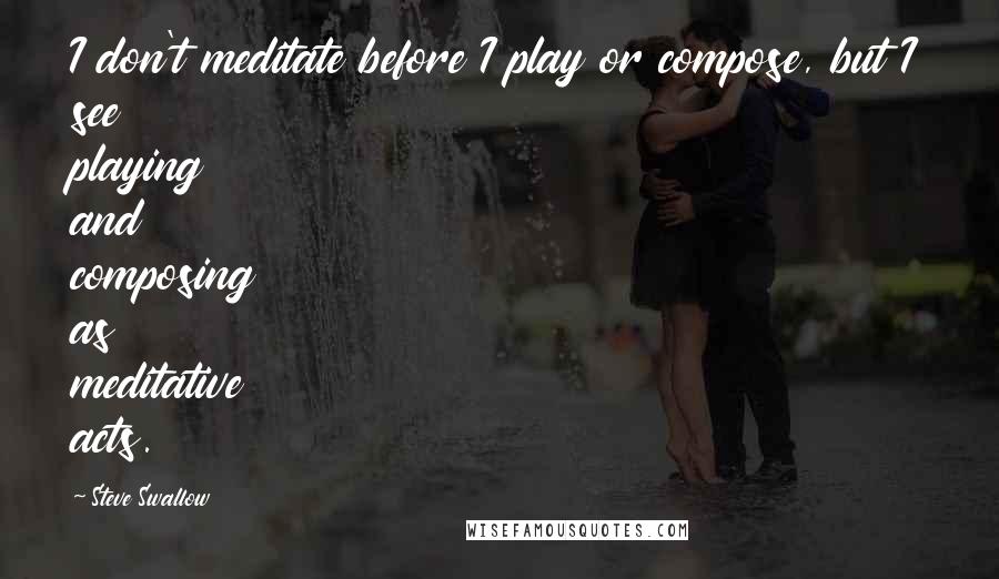 Steve Swallow Quotes: I don't meditate before I play or compose, but I see playing and composing as meditative acts.