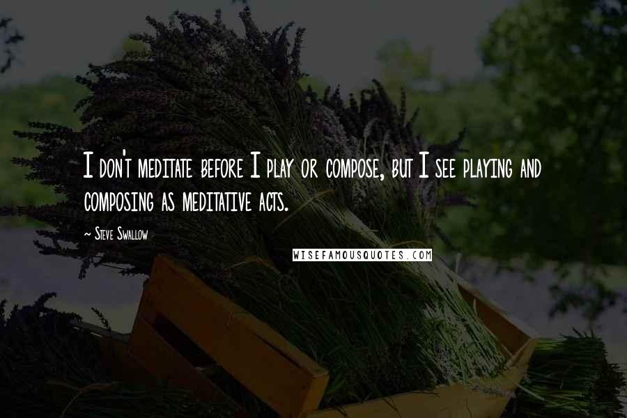 Steve Swallow Quotes: I don't meditate before I play or compose, but I see playing and composing as meditative acts.