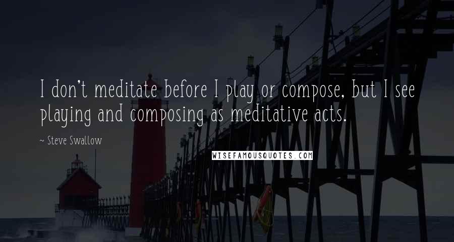 Steve Swallow Quotes: I don't meditate before I play or compose, but I see playing and composing as meditative acts.