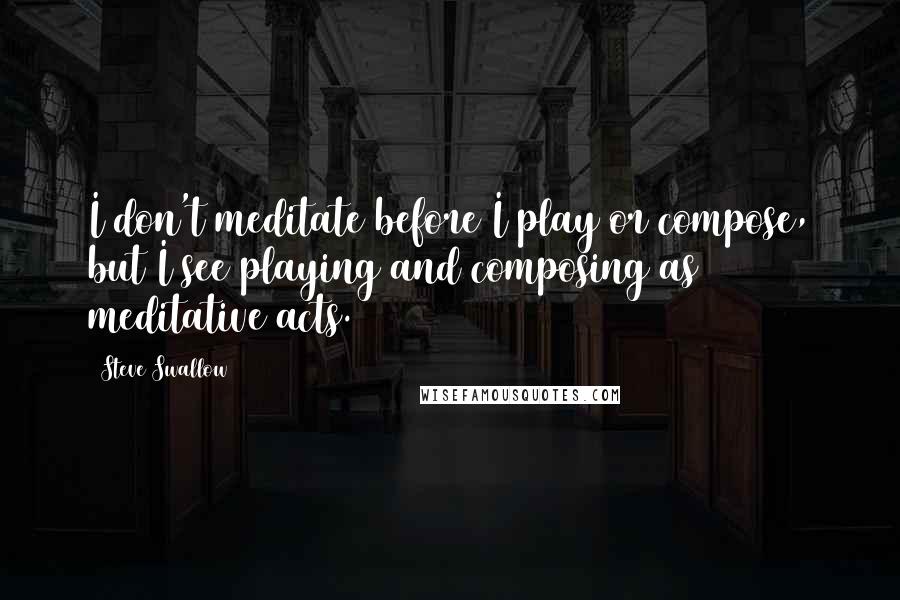Steve Swallow Quotes: I don't meditate before I play or compose, but I see playing and composing as meditative acts.