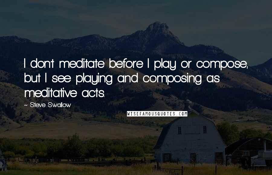 Steve Swallow Quotes: I don't meditate before I play or compose, but I see playing and composing as meditative acts.