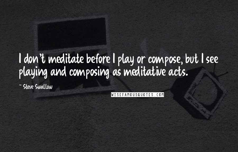 Steve Swallow Quotes: I don't meditate before I play or compose, but I see playing and composing as meditative acts.