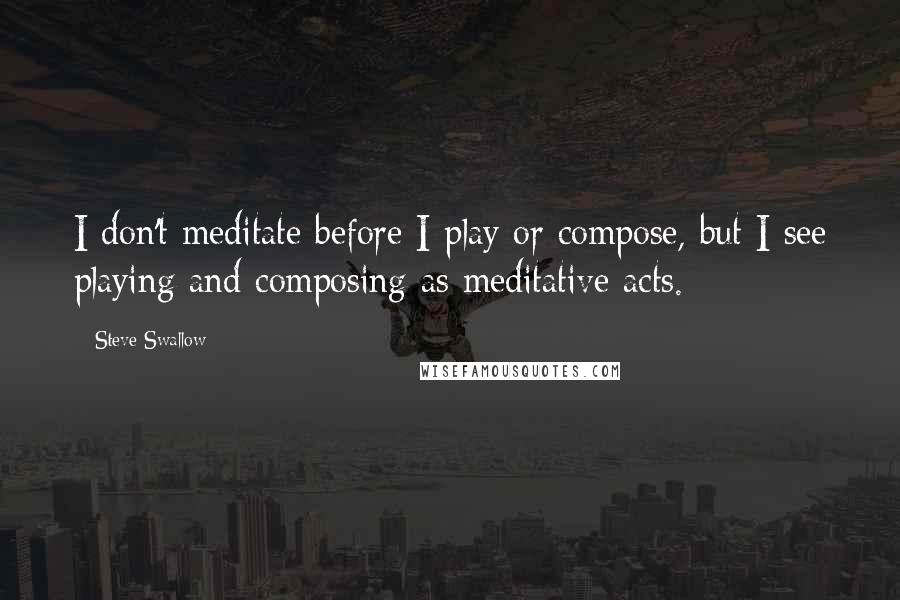 Steve Swallow Quotes: I don't meditate before I play or compose, but I see playing and composing as meditative acts.