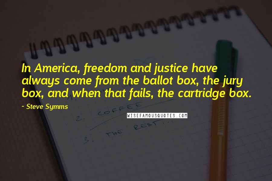 Steve Symms Quotes: In America, freedom and justice have always come from the ballot box, the jury box, and when that fails, the cartridge box.