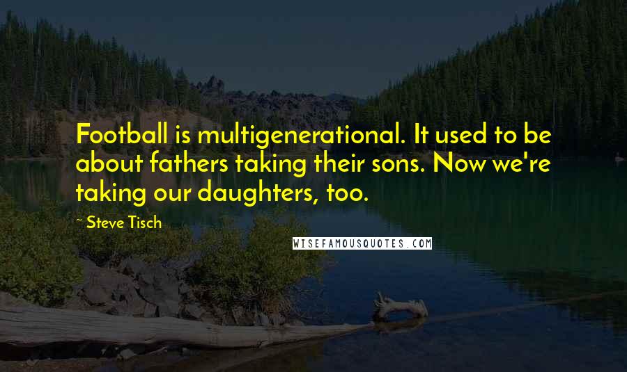 Steve Tisch Quotes: Football is multigenerational. It used to be about fathers taking their sons. Now we're taking our daughters, too.