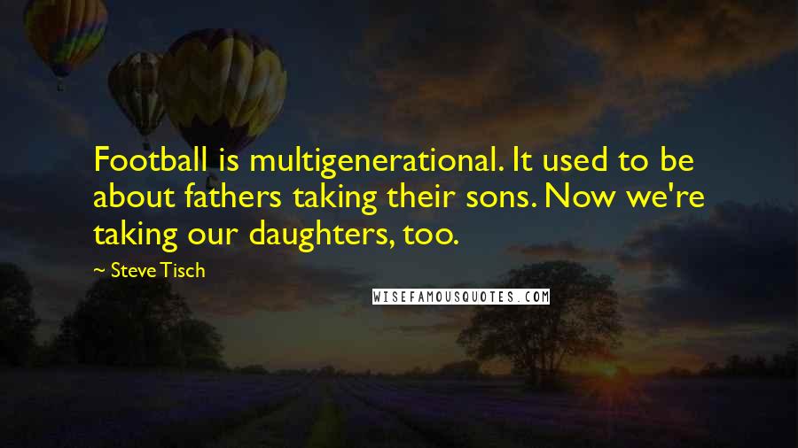 Steve Tisch Quotes: Football is multigenerational. It used to be about fathers taking their sons. Now we're taking our daughters, too.