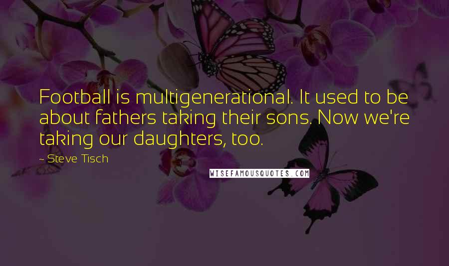 Steve Tisch Quotes: Football is multigenerational. It used to be about fathers taking their sons. Now we're taking our daughters, too.