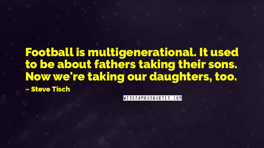 Steve Tisch Quotes: Football is multigenerational. It used to be about fathers taking their sons. Now we're taking our daughters, too.