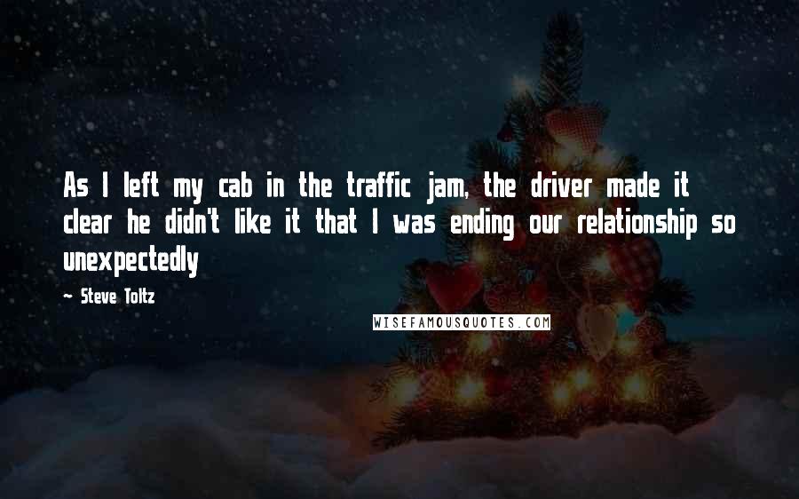 Steve Toltz Quotes: As I left my cab in the traffic jam, the driver made it clear he didn't like it that I was ending our relationship so unexpectedly