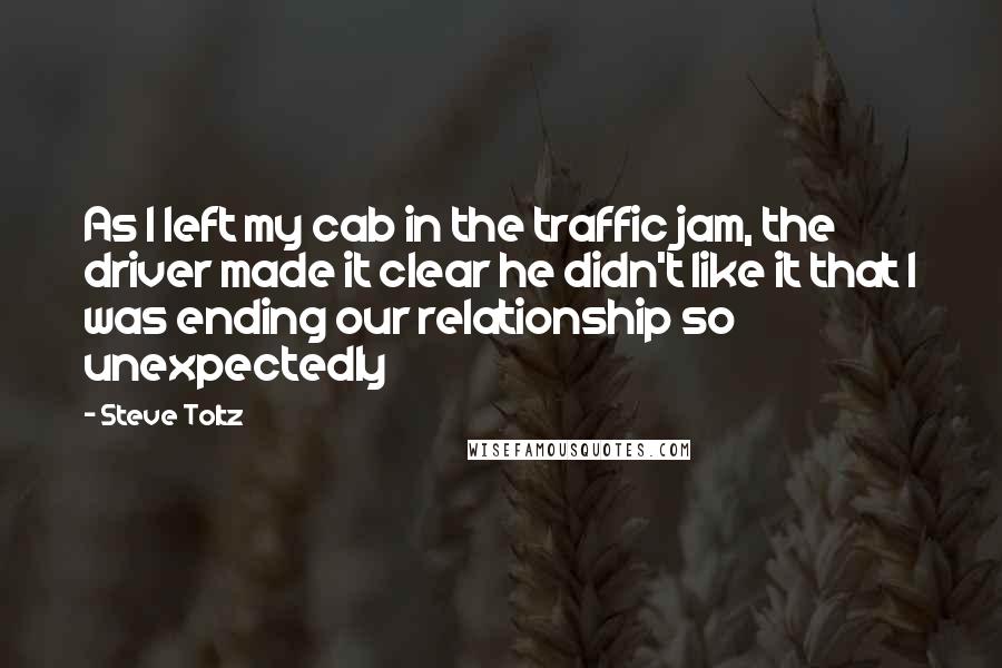 Steve Toltz Quotes: As I left my cab in the traffic jam, the driver made it clear he didn't like it that I was ending our relationship so unexpectedly