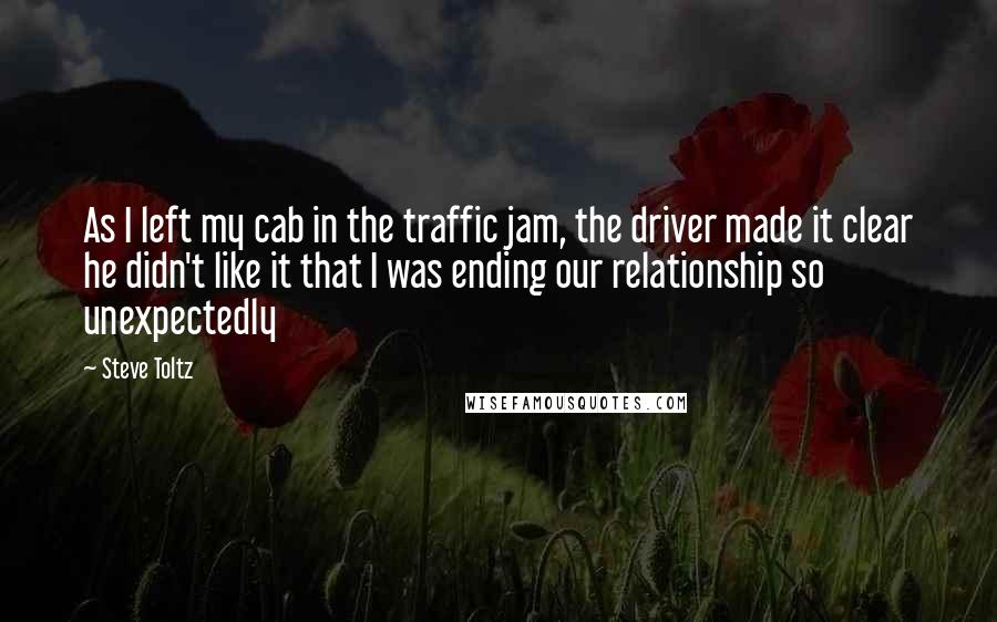 Steve Toltz Quotes: As I left my cab in the traffic jam, the driver made it clear he didn't like it that I was ending our relationship so unexpectedly