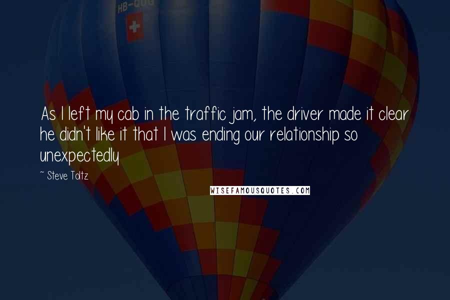Steve Toltz Quotes: As I left my cab in the traffic jam, the driver made it clear he didn't like it that I was ending our relationship so unexpectedly
