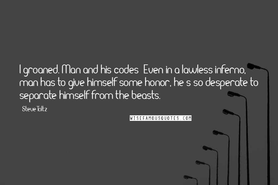 Steve Toltz Quotes: I groaned. Man and his codes! Even in a lawless inferno, man has to give himself some honor, he's so desperate to separate himself from the beasts.