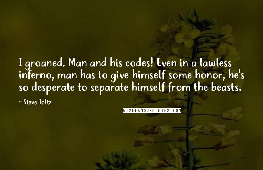 Steve Toltz Quotes: I groaned. Man and his codes! Even in a lawless inferno, man has to give himself some honor, he's so desperate to separate himself from the beasts.