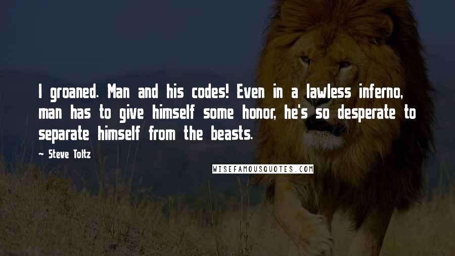 Steve Toltz Quotes: I groaned. Man and his codes! Even in a lawless inferno, man has to give himself some honor, he's so desperate to separate himself from the beasts.