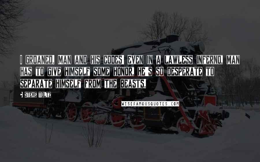 Steve Toltz Quotes: I groaned. Man and his codes! Even in a lawless inferno, man has to give himself some honor, he's so desperate to separate himself from the beasts.