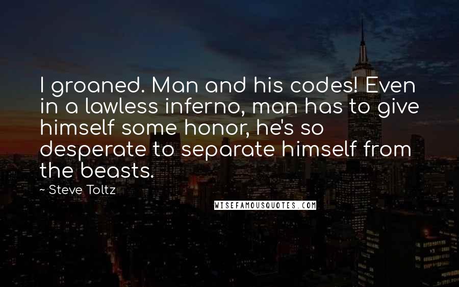 Steve Toltz Quotes: I groaned. Man and his codes! Even in a lawless inferno, man has to give himself some honor, he's so desperate to separate himself from the beasts.