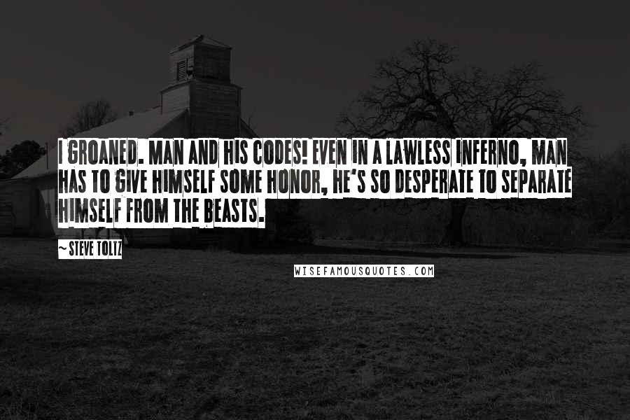 Steve Toltz Quotes: I groaned. Man and his codes! Even in a lawless inferno, man has to give himself some honor, he's so desperate to separate himself from the beasts.