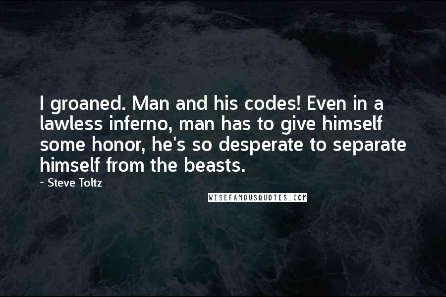 Steve Toltz Quotes: I groaned. Man and his codes! Even in a lawless inferno, man has to give himself some honor, he's so desperate to separate himself from the beasts.