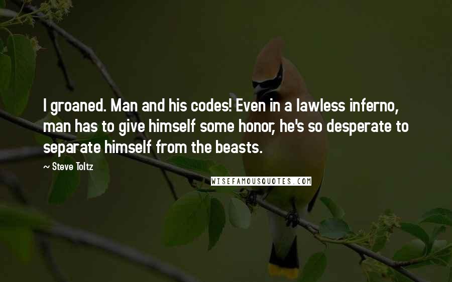 Steve Toltz Quotes: I groaned. Man and his codes! Even in a lawless inferno, man has to give himself some honor, he's so desperate to separate himself from the beasts.