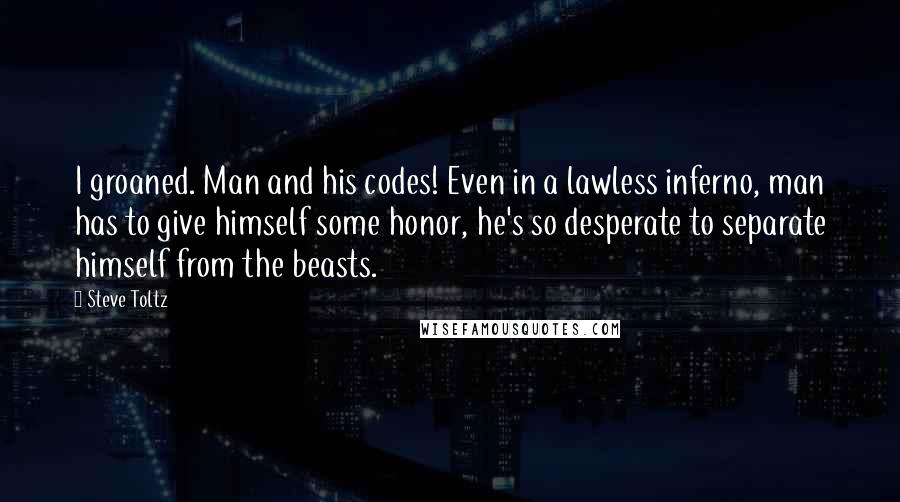 Steve Toltz Quotes: I groaned. Man and his codes! Even in a lawless inferno, man has to give himself some honor, he's so desperate to separate himself from the beasts.