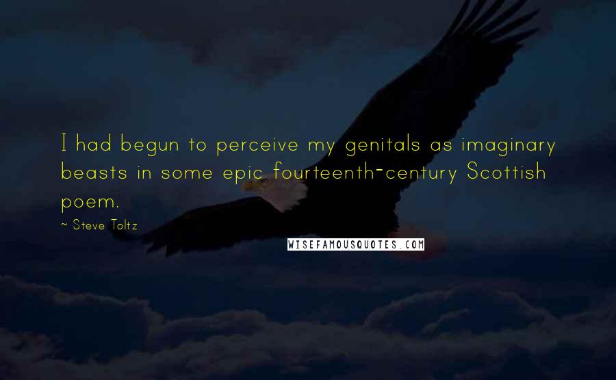 Steve Toltz Quotes: I had begun to perceive my genitals as imaginary beasts in some epic fourteenth-century Scottish poem.