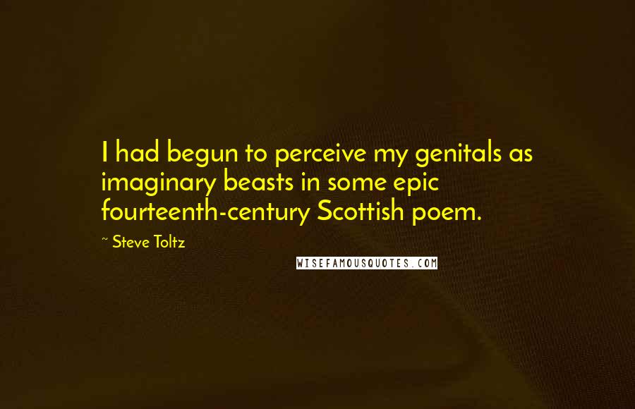 Steve Toltz Quotes: I had begun to perceive my genitals as imaginary beasts in some epic fourteenth-century Scottish poem.