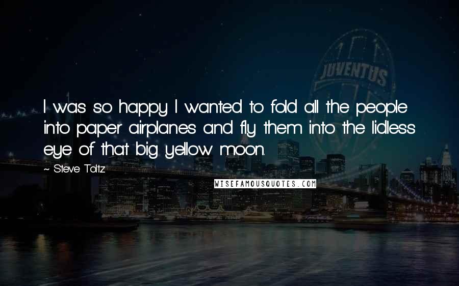 Steve Toltz Quotes: I was so happy I wanted to fold all the people into paper airplanes and fly them into the lidless eye of that big yellow moon.