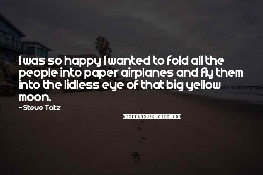 Steve Toltz Quotes: I was so happy I wanted to fold all the people into paper airplanes and fly them into the lidless eye of that big yellow moon.