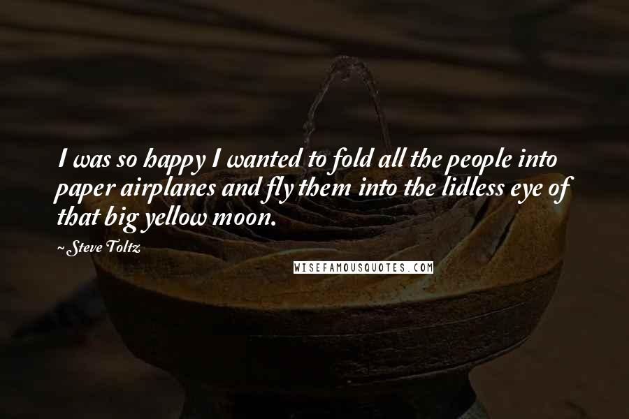 Steve Toltz Quotes: I was so happy I wanted to fold all the people into paper airplanes and fly them into the lidless eye of that big yellow moon.