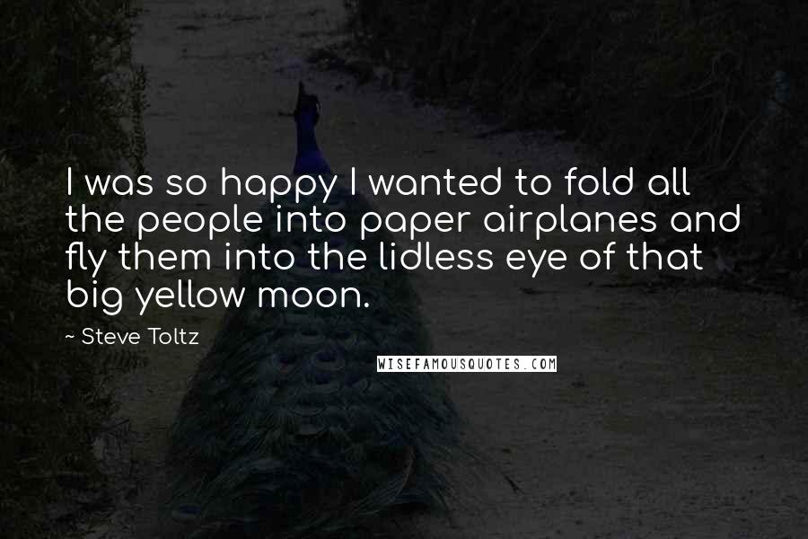 Steve Toltz Quotes: I was so happy I wanted to fold all the people into paper airplanes and fly them into the lidless eye of that big yellow moon.