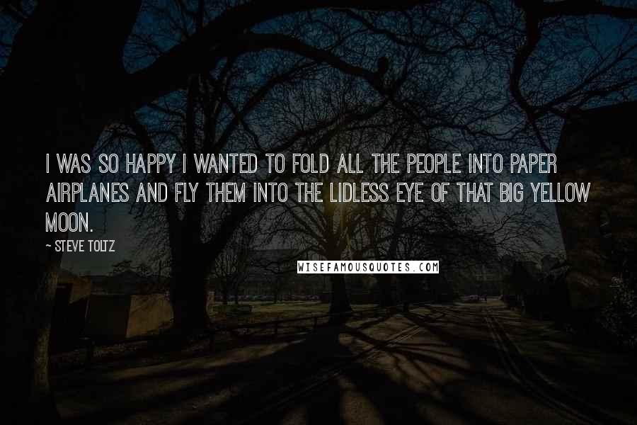 Steve Toltz Quotes: I was so happy I wanted to fold all the people into paper airplanes and fly them into the lidless eye of that big yellow moon.