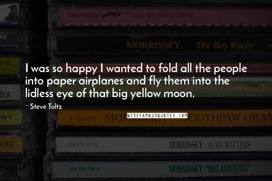 Steve Toltz Quotes: I was so happy I wanted to fold all the people into paper airplanes and fly them into the lidless eye of that big yellow moon.