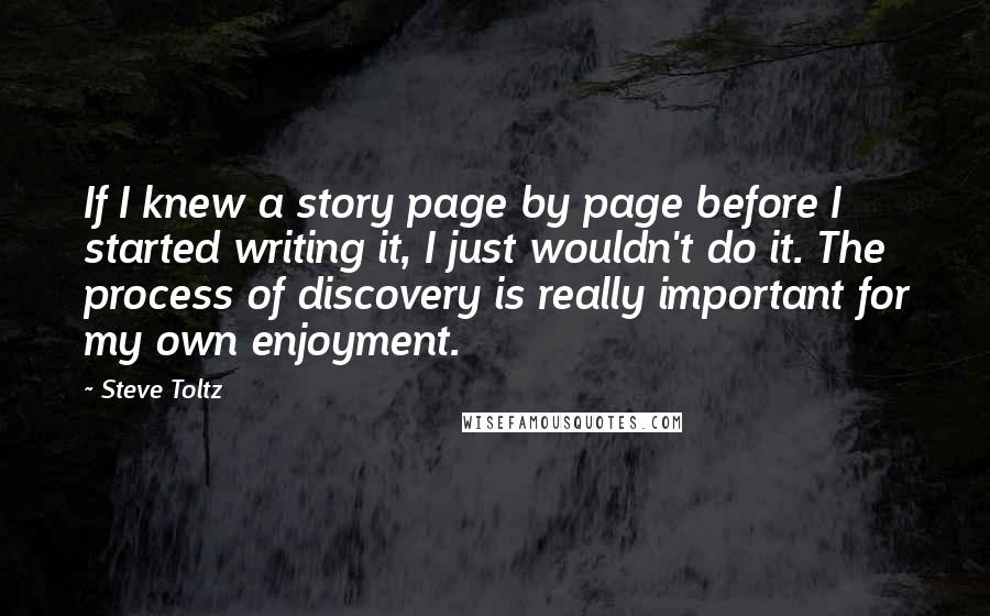 Steve Toltz Quotes: If I knew a story page by page before I started writing it, I just wouldn't do it. The process of discovery is really important for my own enjoyment.