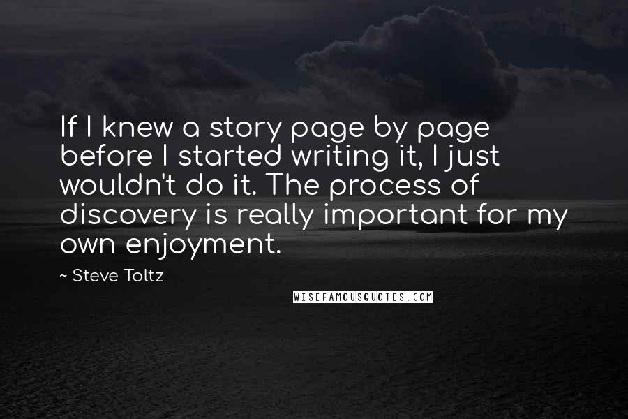 Steve Toltz Quotes: If I knew a story page by page before I started writing it, I just wouldn't do it. The process of discovery is really important for my own enjoyment.
