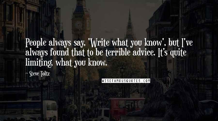 Steve Toltz Quotes: People always say, 'Write what you know', but I've always found that to be terrible advice. It's quite limiting, what you know.