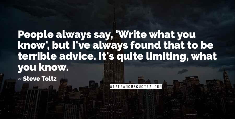 Steve Toltz Quotes: People always say, 'Write what you know', but I've always found that to be terrible advice. It's quite limiting, what you know.