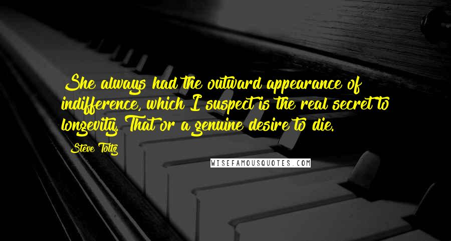 Steve Toltz Quotes: She always had the outward appearance of indifference, which I suspect is the real secret to longevity. That or a genuine desire to die.