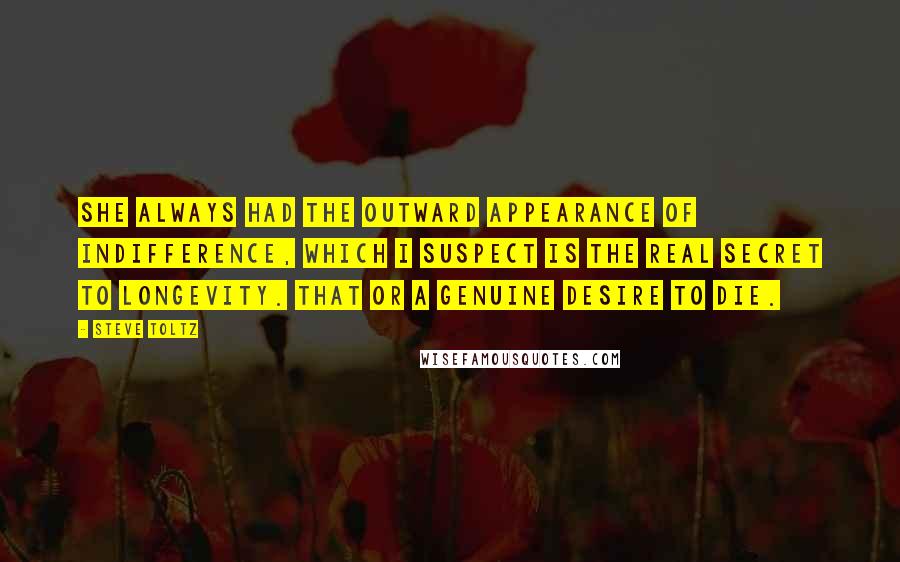 Steve Toltz Quotes: She always had the outward appearance of indifference, which I suspect is the real secret to longevity. That or a genuine desire to die.