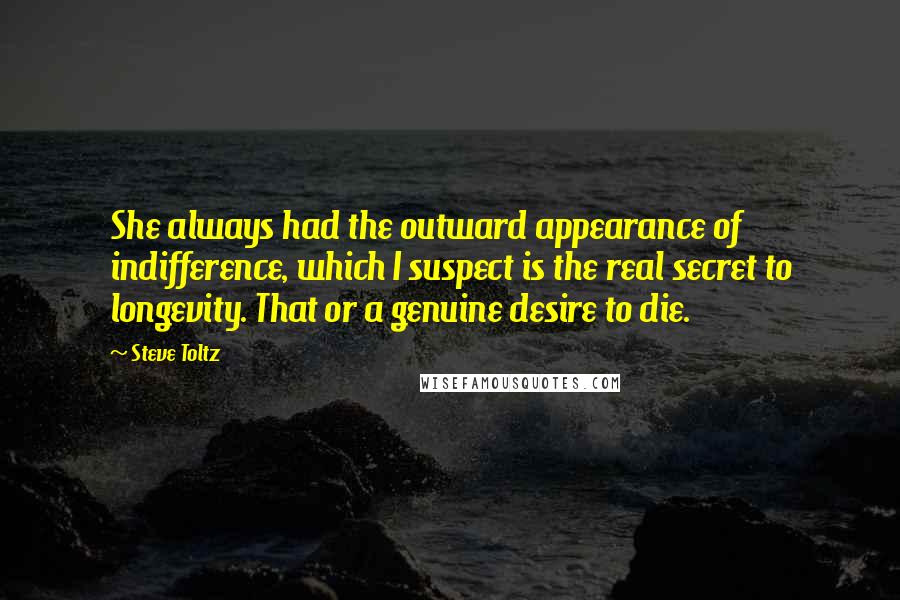 Steve Toltz Quotes: She always had the outward appearance of indifference, which I suspect is the real secret to longevity. That or a genuine desire to die.