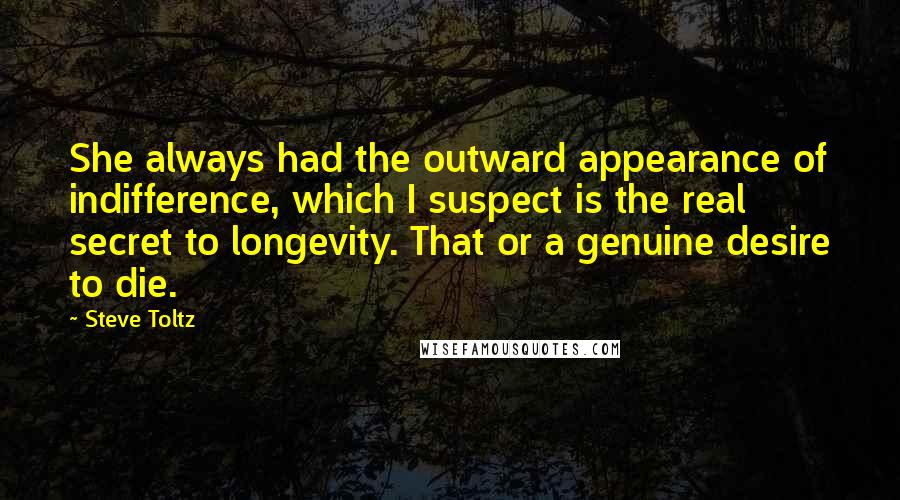 Steve Toltz Quotes: She always had the outward appearance of indifference, which I suspect is the real secret to longevity. That or a genuine desire to die.