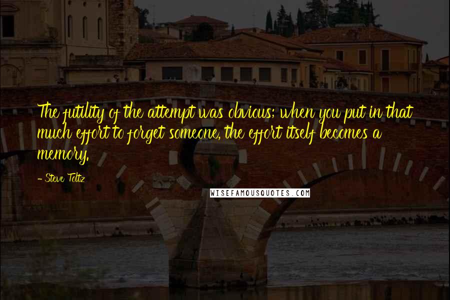 Steve Toltz Quotes: The futility of the attempt was obvious; when you put in that much effort to forget someone, the effort itself becomes a memory.