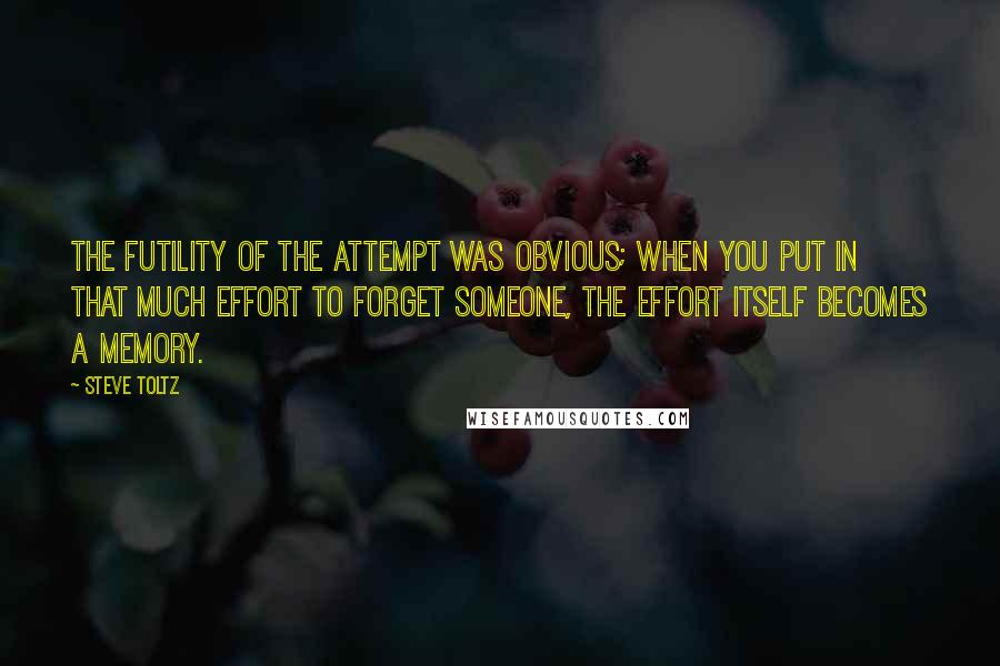 Steve Toltz Quotes: The futility of the attempt was obvious; when you put in that much effort to forget someone, the effort itself becomes a memory.