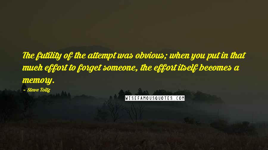 Steve Toltz Quotes: The futility of the attempt was obvious; when you put in that much effort to forget someone, the effort itself becomes a memory.