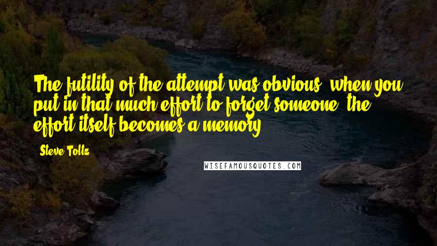 Steve Toltz Quotes: The futility of the attempt was obvious; when you put in that much effort to forget someone, the effort itself becomes a memory.