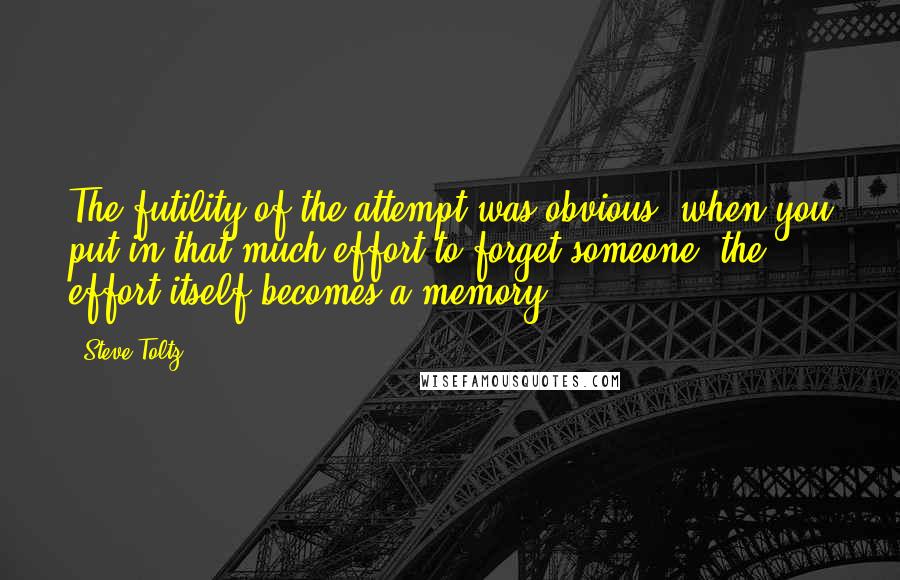 Steve Toltz Quotes: The futility of the attempt was obvious; when you put in that much effort to forget someone, the effort itself becomes a memory.